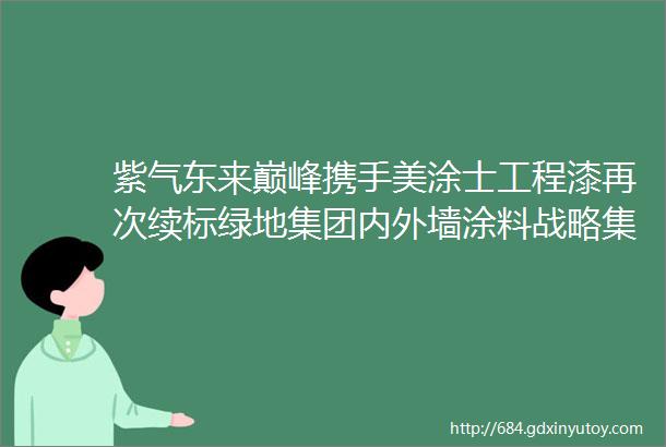 紫气东来巅峰携手美涂士工程漆再次续标绿地集团内外墙涂料战略集采