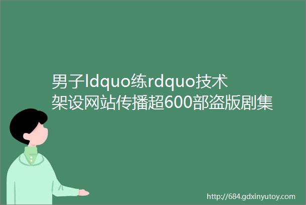 男子ldquo练rdquo技术架设网站传播超600部盗版剧集栽了