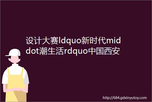 设计大赛ldquo新时代middot潮生活rdquo中国西安2023首届大学生文化创意设计大赛